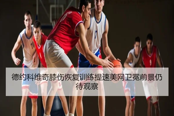 德约科维奇膝伤恢复训练提速美网卫冕前景仍待观察