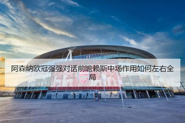 阿森纳欧冠强强对话前瞻赖斯中场作用如何左右全局