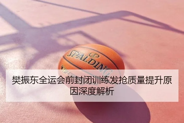 樊振东全运会前封闭训练发抢质量提升原因深度解析